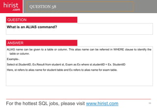 For the hottest SQL jobs, please visit www.hirist.com 
hirist 
.com 
WhatisanALIAScommand? 
59 
QUESTION 
ALIASnamecanbegiventoatableorcolumn.ThisaliasnamecanbereferredinWHEREclausetoidentifythetableorcolumn. 
Example-. 
Selectst.StudentID,Ex.Resultfromstudentst,ExamasExwherest.studentID=Ex.StudentID 
Here,streferstoaliasnameforstudenttableandExreferstoaliasnameforexamtable. 
ANSWER 
QUESTION 58  
