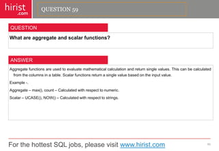 For the hottest SQL jobs, please visit www.hirist.com 
hirist 
.com 
Whatareaggregateandscalarfunctions? 
60 
QUESTION 
Aggregatefunctionsareusedtoevaluatemathematicalcalculationandreturnsinglevalues.Thiscanbecalculatedfromthecolumnsinatable.Scalarfunctionsreturnasinglevaluebasedontheinputvalue. 
Example-. 
Aggregate–max(),count–Calculatedwithrespecttonumeric. 
Scalar–UCASE(),NOW()–Calculatedwithrespecttostrings. 
ANSWER 
QUESTION 59  
