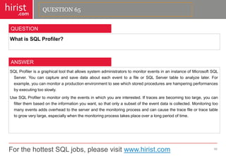 For the hottest SQL jobs, please visit www.hirist.com 
hirist 
.com 
WhatisSQLProfiler? 
66 
QUESTION 
SQLProfilerisagraphicaltoolthatallowssystemadministratorstomonitoreventsinaninstanceofMicrosoftSQLServer.YoucancaptureandsavedataabouteacheventtoafileorSQLServertabletoanalyzelater.Forexample,youcanmonitoraproductionenvironmenttoseewhichstoredproceduresarehamperingperformancesbyexecutingtooslowly. 
UseSQLProfilertomonitoronlytheeventsinwhichyouareinterested.Iftracesarebecomingtoolarge,youcanfilterthembasedontheinformationyouwant,sothatonlyasubsetoftheeventdataiscollected.Monitoringtoomanyeventsaddsoverheadtotheserverandthemonitoringprocessandcancausethetracefileortracetabletogrowverylarge,especiallywhenthemonitoringprocesstakesplaceoveralongperiodoftime. 
ANSWER 
QUESTION 65  