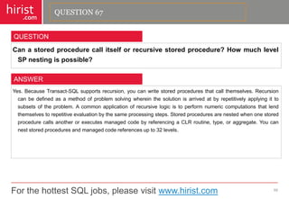 For the hottest SQL jobs, please visit www.hirist.com 
hirist 
.com 
Canastoredprocedurecallitselforrecursivestoredprocedure?HowmuchlevelSPnestingispossible? 
68 
QUESTION 
Yes.BecauseTransact-SQLsupportsrecursion,youcanwritestoredproceduresthatcallthemselves.Recursioncanbedefinedasamethodofproblemsolvingwhereinthesolutionisarrivedatbyrepetitivelyapplyingittosubsetsoftheproblem.Acommonapplicationofrecursivelogicistoperformnumericcomputationsthatlendthemselvestorepetitiveevaluationbythesameprocessingsteps.StoredproceduresarenestedwhenonestoredprocedurecallsanotherorexecutesmanagedcodebyreferencingaCLRroutine,type,oraggregate.Youcanneststoredproceduresandmanagedcodereferencesupto32levels. 
ANSWER 
QUESTION 67  