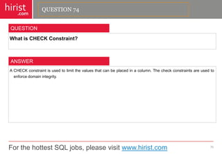 For the hottest SQL jobs, please visit www.hirist.com 
hirist 
.com 
WhatisCHECKConstraint? 
75 
QUESTION 
ACHECKconstraintisusedtolimitthevaluesthatcanbeplacedinacolumn.Thecheckconstraintsareusedtoenforcedomainintegrity. 
ANSWER 
QUESTION 74  