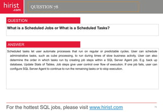 For the hottest SQL jobs, please visit www.hirist.com 
hirist 
.com 
WhatisaScheduledJobsorWhatisaScheduledTasks? 
79 
QUESTION 
Scheduledtasksletuserautomateprocessesthatrunonregularorpredictablecycles.Usercanscheduleadministrativetasks,suchascubeprocessing,torunduringtimesofslowbusinessactivity.UsercanalsodeterminetheorderinwhichtasksrunbycreatingjobstepswithinaSQLServerAgentjob.E.g.backupdatabase,UpdateStatsofTables.Jobstepsgiveusercontroloverflowofexecution.Ifonejobfails,usercanconfigureSQLServerAgenttocontinuetoruntheremainingtasksortostopexecution. 
ANSWER 
QUESTION 78  
