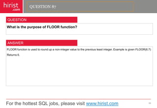 For the hottest SQL jobs, please visit www.hirist.com 
hirist 
.com 
WhatisthepurposeofFLOORfunction? 
88 
QUESTION 
FLOORfunctionisusedtoroundupanon-integervaluetothepreviousleastinteger.ExampleisgivenFLOOR(6.7) 
Returns6. 
ANSWER 
QUESTION 87  