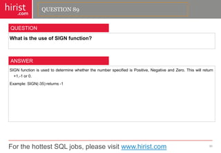 For the hottest SQL jobs, please visit www.hirist.com 
hirist 
.com 
WhatistheuseofSIGNfunction? 
90 
QUESTION 
SIGNfunctionisusedtodeterminewhetherthenumberspecifiedisPositive,NegativeandZero.Thiswillreturn+1,-1or0. 
Example:SIGN(-35)returns-1 
ANSWER 
QUESTION 89  