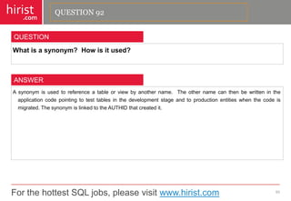For the hottest SQL jobs, please visit www.hirist.com 
hirist 
.com 
Whatisasynonym?Howisitused? 
93 
QUESTION 
Asynonymisusedtoreferenceatableorviewbyanothername.Theothernamecanthenbewrittenintheapplicationcodepointingtotesttablesinthedevelopmentstageandtoproductionentitieswhenthecodeismigrated.ThesynonymislinkedtotheAUTHIDthatcreatedit. 
ANSWER 
QUESTION 92  