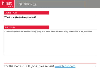 For the hottest SQL jobs, please visit www.hirist.com 
hirist 
.com 
WhatisaCartesianproduct? 
94 
QUESTION 
ACartesianproductresultsfromafaultyquery.Itisarowintheresultsforeverycombinationinthejointables. 
ANSWER 
QUESTION 93  