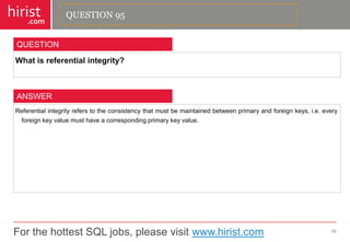 For the hottest SQL jobs, please visit www.hirist.com 
hirist 
.com 
Whatisreferentialintegrity? 
96 
QUESTION 
Referentialintegrityreferstotheconsistencythatmustbemaintainedbetweenprimaryandforeignkeys,i.e.everyforeignkeyvaluemusthaveacorrespondingprimarykeyvalue. 
ANSWER 
QUESTION 95  