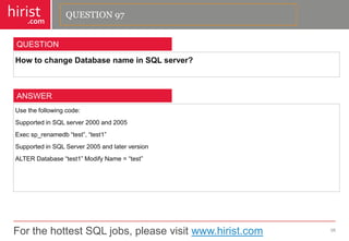 For the hottest SQL jobs, please visit www.hirist.com 
hirist 
.com 
HowtochangeDatabasenameinSQLserver? 
98 
QUESTION 
Usethefollowingcode: 
SupportedinSQLserver2000and2005 
Execsp_renamedb―test‖,―test1‖ 
SupportedinSQLServer2005andlaterversion 
ALTERDatabase―test1‖ModifyName=―test‖ 
ANSWER 
QUESTION 97  