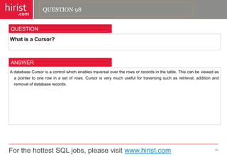 For the hottest SQL jobs, please visit www.hirist.com 
hirist 
.com 
WhatisaCursor? 
99 
QUESTION 
AdatabaseCursorisacontrolwhichenablestraversalovertherowsorrecordsinthetable.Thiscanbeviewedasapointertoonerowinasetofrows.Cursorisverymuchusefulfortraversingsuchasretrieval,additionandremovalofdatabaserecords. 
ANSWER 
QUESTION 98  