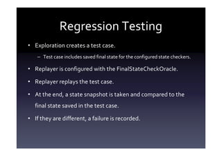 Regression Testing
• Exploration creates a test case.
   – Test case includes saved final state for the configured state checkers.

• Replayer is configured with the FinalStateCheckOracle.

• Replayer replays the test case.

• At the end, a state snapshot is taken and compared to the
  final state saved in the test case.

• If they are different, a failure is recorded.
 