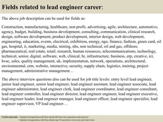 Fields related to lead engineer career:
The above job description can be used for fields as:
Construction, manufacturing, healthcare, non profit, advertising, agile, architecture, automotive,
agency, budget, building, business development, consulting, communication, clinical research,
design, software development, product development, interior design, web development,
engineering, education, events, electrical, exhibition, energy, ngo, finance, fashion, green card, oil
gas, hospital, it, marketing, media, mining, nhs, non technical, oil and gas, offshore,
pharmaceutical, real estate, retail, research, human resources, telecommunications, technology,
technical, senior, digital, software, web, clinical, hr, infrastructure, business, erp, creative, ict,
hvac, sales, quality management, uk, implementation, network, operations, architectural,
environmental, crm, website, interactive, security, supply chain, logistics, training, project
management, administrative management…
The above interview questions also can be used for job title levels: entry level lead engineer,
junior lead engineer, senior lead engineer, lead engineer assistant, lead engineer associate, lead
engineer administrator, lead engineer clerk, lead engineer coordinator, lead engineer consultant,
lead engineer controller, lead engineer director, lead engineer engineer, lead engineer executive,
lead engineer leader, lead engineer manager, lead engineer officer, lead engineer specialist, lead
engineer supervisor, VP lead engineer…
Useful materials: • topinterviewquestions.info/free-ebook-80-interview-questions-and-answers
• topinterviewquestions.info/free-ebook-top-18-secrets-to-win-every-job-interviews
 