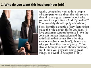 1. Why do you want this lead engineer job?
Again, companies want to hire people
who are passionate about the job, so you
should have a great answer about why
you want the position. (And if you don't?
You probably should apply elsewhere.)
First, identify a couple of key factors that
make the role a great fit for you (e.g., “I
love customer support because I love the
constant human interaction and the
satisfaction that comes from helping
someone solve a problem"), then share
why you love the company (e.g., “I’ve
always been passionate about education,
and I think you guys are doing great
things, so I want to be a part of it”).
Useful materials: • topinterviewquestions.info/free-ebook-80-interview-questions-and-answers
• topinterviewquestions.info/free-ebook-top-18-secrets-to-win-every-job-interviews
 