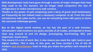 Web development tools have gone through a series of major changes than how
they used to be. For starters, we no longer need computers the size of
refrigerators to make introductory web runners.
Thanks to the power of pall computing (and a bevy of great SaaS businesses),
we frequently do not indeed need a necessary computer at all. From the most
introductory web cyber-surfer, you can do everything from edit query to sluice
the rearmost videotape games.
But as the digital world evolves, so too has the part of a web inventor.
Ultramodern web inventors are jacks and jills of all trades, anticipated to know
their way around UI and UX design, prototyping, line-framing, SEO, and
important, much more.
This means it’s a lot of work. But, it also means you need the right tools in your
digital toolbox. This is why, in this post, we have curated a list of the 45
modern web development tools to help you make the perfect tech mound for
2022.
 