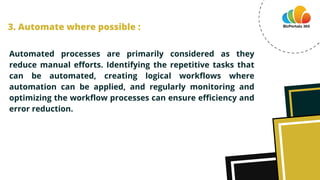 Automated processes are primarily considered as they
reduce manual efforts. Identifying the repetitive tasks that
can be automated, creating logical workflows where
automation can be applied, and regularly monitoring and
optimizing the workflow processes can ensure efficiency and
error reduction.
3. Automate where possible :
 