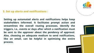 Setting up automated alerts and notifications helps keep
stakeholders informed. It facilitates prompt action and
streamlines the overall routing processes. Identify the
triggers, i.e., events or days after which a notification must
be sent to the approver about the pendency of approval.
Also, choosing an adequate medium to send notifications,
like an email, can be helpful in optimizing the entire
process.
5. Set up alerts and notifications :
 