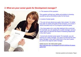 Interview questions and answers- Page 6
3. What are your career goals for Development manager?
a. The reasons of this question:
This question will test your ability and ambition to develop
yourself as well as the ability to plan for the future.
b. Levels of career goals:
• You are not sure about your goals, then answer: I’m rather
busy with my duties and goals of the Company; as a result, I
haven’t focused much on my long-term personal goals.
• You have goals not or very little relating to the current job:
For example, you are applying for a sales manager, but your
career goal is to become the head of marketing department
in the next 5 years.
• Current job oriented career goals: For example, you are
working as a sales manager, you goal is to become the area
sales manager in the next 2 years and in the next 5 years,
you will be the regional sales manager.
Useful source: list of 50 career goals:
http://interview-tips-123.blogspot.com/2013/05/list-of-career-
goals.html
 