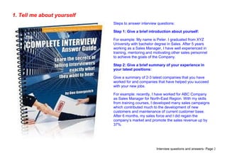 Interview questions and answers- Page 2
1. Tell me about yourself
Steps to answer interview questions:
Step 1: Give a brief introduction about yourself:
For example: My name is Peter. I graduated from XYZ
University with bachelor degree in Sales. After 5 years
working as a Sales Manager, I have well experienced in
training, mentoring and motivating other sales personnel
to achieve the goals of the Company.
Step 2: Give a brief summary of your experience in
your latest positions:
Give a summary of 2-3 latest companies that you have
worked for and companies that have helped you succeed
with your new jobs.
For example: recently, I have worked for ABC Company
as Sales Manager for North-East Region. With my skills
from training courses, I developed many sales campaigns
which contributed much to the development of new
customers and maintenance of current customer base.
After 6 months, my sales force and I did regain the
company’s market and promote the sales revenue up by
37%.
 