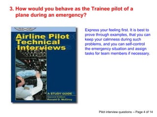 3. How would you behave as the Trainee pilot of a
plane during an emergency?
Express your feeling first. It is best to
prove through examples, that you can
keep your calmness during such
problems, and you can self-control
the emergency situation and assign
tasks for team members if necessary.
Pilot interview questions – Page 4 of 14
 