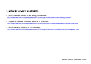 Interview questions and answers- Page 13
Useful interview materials
• Top 10 interview secrets to win every job interview:
http://interview-tips-123.blogspot.com/2013/05/top-10-secrets-to-win-every-job.html
• 13 types of interview questions and how to face them:
http://interview-tips-123.blogspot.com/2013/05/13-types-of-interview-questions-and-how.html
• Top 12 common mistakes in job interviews:
http://interview-tips-123.blogspot.com/2013/05/top-12-common-mistakes-in-job-interviews.html
 