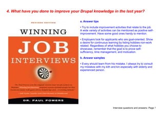 Interview questions and answers- Page 7
4. What have you done to improve your Drupal knowledge in the last year?
a. Answer tips
• Try to include improvement activities that relate to the job.
A wide variety of activities can be mentioned as positive self-
improvement. Have some good ones handy to mention.
• Employers look for applicants who are goal-oriented. Show
a desire for continuous learning by listing hobbies non-work
related. Regardless of what hobbies you choose to
showcase, remember that the goal is to prove self-
sufficiency, time management, and motivation.
b. Answer samples
• Every should learn from his mistake. I always try to consult
my mistakes with my kith and kin especially with elderly and
experienced person.
 