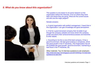 Interview questions and answers- Page 11
8. What do you know about this organization?
This question is one reason to do some research on the
organization before the interview. Find out where they have
been and where they are going. What are the current issues
and who are the major players?
Sample answers:
a. A good organization with perfect management. I heard that in
this organization i can gain knowledge and good atmosphere.
b. If its for a good renowned company then its better to go
through the company website and know what’s the company
profile and what’s their achievements/successes and branches
& other details.
c. According to me this is one of the best company. It has a
good Environment, We feel good working in companies, which
has good growth in the IT Industries. This Organization has all
the qualities like good growth, good Environment, maintaining a
best level in the IT Industries, etc.
Other materials: Top 10 interview questions to ask employers.
http://interview-tips-123.blogspot.com/2013/05/top-10-interview-
questions-to-ask.html
 