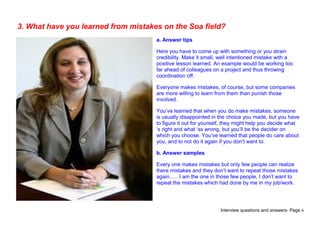 Interview questions and answers- Page 6
3. What have you learned from mistakes on the Soa field?
a. Answer tips
Here you have to come up with something or you strain
credibility. Make it small, well intentioned mistake with a
positive lesson learned. An example would be working too
far ahead of colleagues on a project and thus throwing
coordination off.
Everyone makes mistakes, of course, but some companies
are more willing to learn from them than punish those
involved.
You’ve learned that when you do make mistakes, someone
is usually disappointed in the choice you made, but you have
to figure it out for yourself, they might help you decide what
‘s right and what ‘ss wrong, but you’ll be the decider on
which you choose. You’ve learned that people do care about
you, and to not do it again if you don’t want to.
b. Answer samples
Every one makes mistakes but only few people can realize
there mistakes and they don’t want to repeat those mistakes
again….. I am the one in those few people, I don’t want to
repeat the mistakes which had done by me in my job/work.
 
