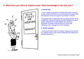 Interview questions and answers- Page 7
4. What have you done to improve your Vsam knowledge in the last year?
a. Answer tips
• Try to include improvement activities that relate to the job.
A wide variety of activities can be mentioned as positive self-
improvement. Have some good ones handy to mention.
• Employers look for applicants who are goal-oriented. Show
a desire for continuous learning by listing hobbies non-work
related. Regardless of what hobbies you choose to
showcase, remember that the goal is to prove self-
sufficiency, time management, and motivation.
b. Answer samples
• Every should learn from his mistake. I always try to consult
my mistakes with my kith and kin especially with elderly and
experienced person.
 