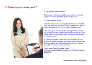 Interview questions and answers- Page 8
5. What are your career goals?
a. The reasons of this question:
This question will test your ability and ambition to develop
yourself as well as the ability to plan for the future.
b. Levels of career goals:
• You are not sure about your goals, then answer: I’m rather
busy with my duties and goals of the Company; as a result, I
haven’t focused much on my long-term personal goals.
• You have goals not or very little relating to the current job:
For example, you are applying for a sales manager, but your
career goal is to become the head of marketing department
in the next 5 years.
• Current job oriented career goals: For example, you are
working as a sales manager, you goal is to become the area
sales manager in the next 2 years and in the next 5 years,
you will be the regional sales manager.
Useful source: list of 50 career goals:
http://interview-tips-123.blogspot.com/2013/05/list-of-career-
goals.html
 