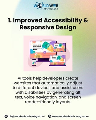 1. Improved Accessibility &
Responsive Design
AI tools help developers create
websites that automatically adjust
to different devices and assist users
with disabilities by generating alt
text, voice navigation, and screen
reader-friendly layouts.
www.worldwebtechnology.com
biz@worldwebtechnology.com
 