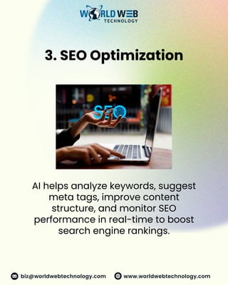 3. SEO Optimization
AI helps analyze keywords, suggest
meta tags, improve content
structure, and monitor SEO
performance in real-time to boost
search engine rankings.
www.worldwebtechnology.com
biz@worldwebtechnology.com
 