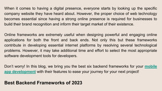 When it comes to having a digital presence, everyone starts by looking up the specific
company website they have heard about. However, the proper choice of web technology
becomes essential since having a strong online presence is required for businesses to
build their brand recognition and inform their target market of their existence.
Online frameworks are extremely useful when designing powerful and engaging online
applications for both the front and back ends. Not only this but these frameworks
contribute in developing essential internet platforms by resolving several technological
problems. However, it may take additional time and effort to select the most appropriate
software development tools for developers.
Don’t worry! In this blog, we bring you the best six backend frameworks for your mobile
app development with their features to ease your journey for your next project!
Best Backend Frameworks of 2023
 