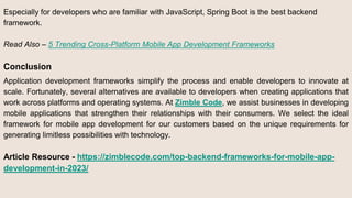 Especially for developers who are familiar with JavaScript, Spring Boot is the best backend
framework.
Read Also – 5 Trending Cross-Platform Mobile App Development Frameworks
Conclusion
Application development frameworks simplify the process and enable developers to innovate at
scale. Fortunately, several alternatives are available to developers when creating applications that
work across platforms and operating systems. At Zimble Code, we assist businesses in developing
mobile applications that strengthen their relationships with their consumers. We select the ideal
framework for mobile app development for our customers based on the unique requirements for
generating limitless possibilities with technology.
Article Resource - https://zimblecode.com/top-backend-frameworks-for-mobile-app-
development-in-2023/
 