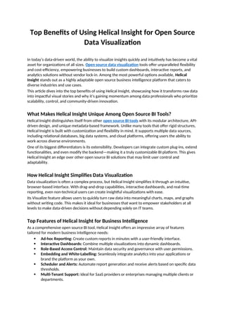 Top Benefits of Using Helical Insight for Open Source
Data Visualization
In today’s data-driven world, the ability to visualize insights quickly and intuitively has become a vital
asset for organizations of all sizes. Open source data visualization tools offer unparalleled flexibility
and cost-efficiency, empowering businesses to build custom dashboards, interactive reports, and
analytics solutions without vendor lock-in. Among the most powerful options available, Helical
Insight stands out as a highly adaptable open source business intelligence platform that caters to
diverse industries and use cases.
This article dives into the top benefits of using Helical Insight, showcasing how it transforms raw data
into impactful visual stories and why it’s gaining momentum among data professionals who prioritize
scalability, control, and community-driven innovation.
What Makes Helical Insight Unique Among Open Source BI Tools?
Helical Insight distinguishes itself from other open source BI tools with its modular architecture, API-
driven design, and unique metadata-based framework. Unlike many tools that offer rigid structures,
Helical Insight is built with customization and flexibility in mind. It supports multiple data sources,
including relational databases, big data systems, and cloud platforms, offering users the ability to
work across diverse environments.
One of its biggest differentiators is its extensibility. Developers can integrate custom plug-ins, extend
functionalities, and even modify the backend—making it a truly customizable BI platform. This gives
Helical Insight an edge over other open source BI solutions that may limit user control and
adaptability.
How Helical Insight Simplifies Data Visualization
Data visualization is often a complex process, but Helical Insight simplifies it through an intuitive,
browser-based interface. With drag-and-drop capabilities, interactive dashboards, and real-time
reporting, even non-technical users can create insightful visualizations with ease.
Its Visualize feature allows users to quickly turn raw data into meaningful charts, maps, and graphs
without writing code. This makes it ideal for businesses that want to empower stakeholders at all
levels to make data-driven decisions without depending solely on IT teams.
Top Features of Helical Insight for Business Intelligence
As a comprehensive open source BI tool, Helical Insight offers an impressive array of features
tailored for modern business intelligence needs:
 Ad-hoc Reporting: Create custom reports in minutes with a user-friendly interface.
 Interactive Dashboards: Combine multiple visualizations into dynamic dashboards.
 Role-Based Access Control: Maintain data security and governance with user permissions.
 Embedding and White-Labelling: Seamlessly integrate analytics into your applications or
brand the platform as your own.
 Scheduler and Alerts: Automate report generation and receive alerts based on specific data
thresholds.
 Multi-Tenant Support: Ideal for SaaS providers or enterprises managing multiple clients or
departments.
 
