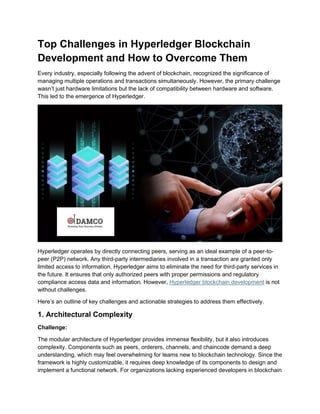 Top Challenges in Hyperledger Blockchain
Development and How to Overcome Them
Every industry, especially following the advent of blockchain, recognized the significance of
managing multiple operations and transactions simultaneously. However, the primary challenge
wasn’t just hardware limitations but the lack of compatibility between hardware and software.
This led to the emergence of Hyperledger.
Hyperledger operates by directly connecting peers, serving as an ideal example of a peer-to-
peer (P2P) network. Any third-party intermediaries involved in a transaction are granted only
limited access to information. Hyperledger aims to eliminate the need for third-party services in
the future. It ensures that only authorized peers with proper permissions and regulatory
compliance access data and information. However, Hyperledger blockchain development is not
without challenges.
Here’s an outline of key challenges and actionable strategies to address them effectively.
1. Architectural Complexity
Challenge:
The modular architecture of Hyperledger provides immense flexibility, but it also introduces
complexity. Components such as peers, orderers, channels, and chaincode demand a deep
understanding, which may feel overwhelming for teams new to blockchain technology. Since the
framework is highly customizable, it requires deep knowledge of its components to design and
implement a functional network. For organizations lacking experienced developers in blockchain
 