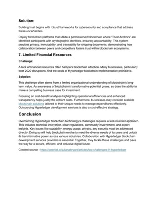 Solution:
Building trust begins with robust frameworks for cybersecurity and compliance that address
these uncertainties.
Deploy blockchain platforms that utilize a permissioned blockchain where “Trust Anchors” are
identified participants with cryptographic identities, ensuring accountability. This system
provides privacy, immutability, and traceability for shipping documents, demonstrating how
collaboration between peers and competitors fosters trust within blockchain ecosystems.
7. Limited Financial Resources
Challenge:
A lack of financial resources often hampers blockchain adoption. Many businesses, particularly
post-2020 disruptions, find the costs of Hyperledger blockchain implementation prohibitive.
Solution:
This challenge often stems from a limited organizational understanding of blockchain's long-
term value. As awareness of blockchain’s transformative potential grows, so does the ability to
make a compelling business case for investment.
Focusing on cost-benefit analyses highlighting operational efficiencies and enhanced
transparency helps justify the upfront costs. Furthermore, businesses may consider scalable
blockchain solutions tailored to their unique needs to manage expenditures effectively.
Outsourcing Hyperledger development services is also a cost-effective strategy.
Conclusion
Overcoming Hyperledger blockchain technology's challenges requires a well-rounded approach.
This includes technical innovation, clear regulations, community involvement, and expert
insights. Key issues like scalability, energy usage, privacy, and security must be addressed
directly. Doing so will help blockchain evolve to meet the diverse needs of its users and unlock
its transformative power across various industries. Collaboration with Hyperledger blockchain
development services providers is essential. Together, they tackle these challenges and pave
the way for a secure, efficient, and inclusive digital future.
Content source - https://peerlist.io/julianabryant/articles/top-challenges-in-hyperledger
 