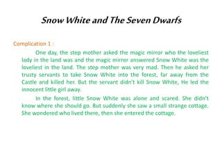 Snow White and The Seven Dwarfs
Complication 1 :
One day, the step mother asked the magic mirror who the loveliest
lady in the land was and the magic mirror answered Snow White was the
loveliest in the land. The step mother was very mad. Then he asked her
trusty servants to take Snow White into the forest, far away from the
Castle and killed her. But the servant didn't kill Snow White, He led the
innocent little girl away.
In the forest, little Snow White was alone and scared. She didn't
know where she should go. But suddenly she saw a small strange cottage.
She wondered who lived there, then she entered the cottage.

 