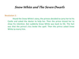 Snow White and The Seven Dwarfs
Resolution 3 :
Heard the Snow White's story, the princes decided to carry her to his
Castle and asked the doctor to help her. Then the prince kissed her to
show his intention. But suddenly Snow White was back to life. The fact
was that the prince's kiss broke the spell. Then the prince asked Snow
White to marry him.

 