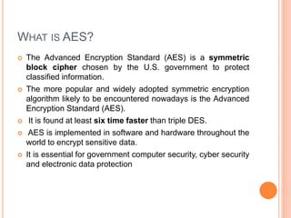 WHAT IS AES?
 The Advanced Encryption Standard (AES) is a symmetric
block cipher chosen by the U.S. government to protect
classified information.
 The more popular and widely adopted symmetric encryption
algorithm likely to be encountered nowadays is the Advanced
Encryption Standard (AES).
 It is found at least six time faster than triple DES.
 AES is implemented in software and hardware throughout the
world to encrypt sensitive data.
 It is essential for government computer security, cyber security
and electronic data protection
 