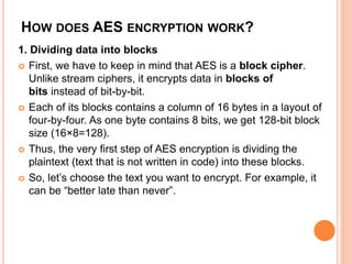 HOW DOES AES ENCRYPTION WORK?
1. Dividing data into blocks
 First, we have to keep in mind that AES is a block cipher.
Unlike stream ciphers, it encrypts data in blocks of
bits instead of bit-by-bit.
 Each of its blocks contains a column of 16 bytes in a layout of
four-by-four. As one byte contains 8 bits, we get 128-bit block
size (16×8=128).
 Thus, the very first step of AES encryption is dividing the
plaintext (text that is not written in code) into these blocks.
 So, let’s choose the text you want to encrypt. For example, it
can be “better late than never”.
 