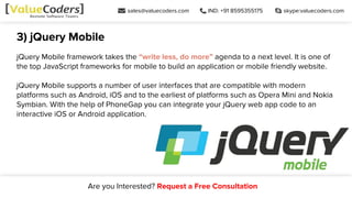 sales@valuecoders.com IND: +91 8595355175 skype:valuecoders.com
Are you Interested? Request a Free Consultation
3) jQuery Mobile
jQuery Mobile framework takes the “write less, do more” agenda to a next level. It is one of
the top JavaScript frameworks for mobile to build an application or mobile friendly website.
jQuery Mobile supports a number of user interfaces that are compatible with modern
platforms such as Android, iOS and to the earliest of platforms such as Opera Mini and Nokia
Symbian. With the help of PhoneGap you can integrate your jQuery web app code to an
interactive iOS or Android application.
 