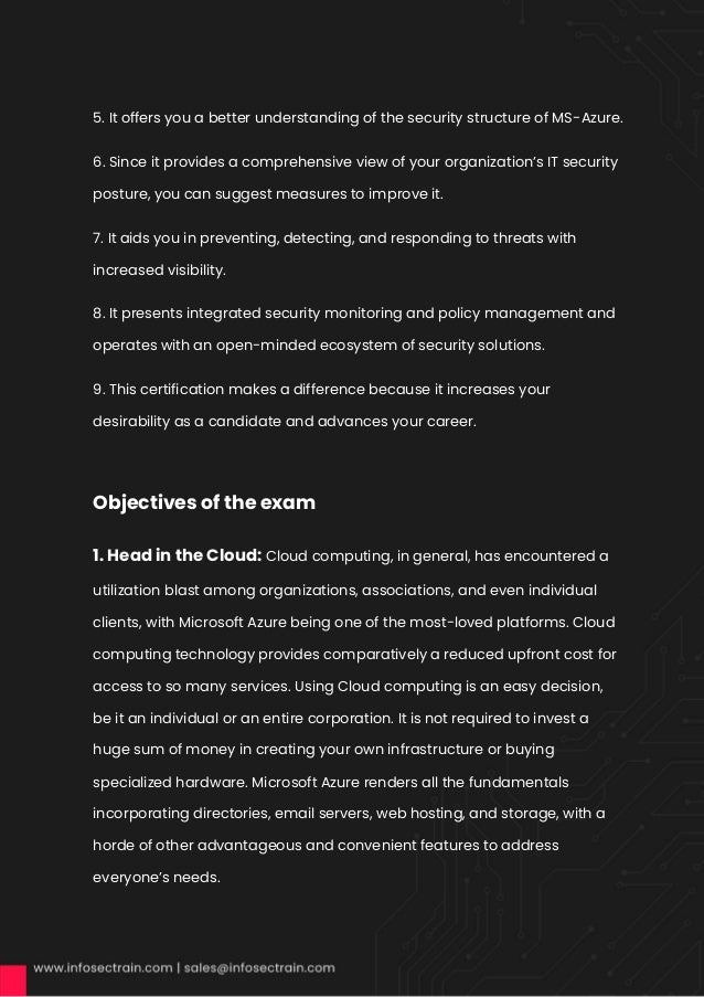 5. It offers you a better understanding of the security structure of MS-Azure.
6. Since it provides a comprehensive view of your organization’s IT security
posture, you can suggest measures to improve it.
7. It aids you in preventing, detecting, and responding to threats with
increased visibility.
8. It presents integrated security monitoring and policy management and
operates with an open-minded ecosystem of security solutions.
9. This certification makes a difference because it increases your
desirability as a candidate and advances your career.
Objectives of the exam
1. Head in the Cloud: Cloud computing, in general, has encountered a
utilization blast among organizations, associations, and even individual
clients, with Microsoft Azure being one of the most-loved platforms. Cloud
computing technology provides comparatively a reduced upfront cost for
access to so many services. Using Cloud computing is an easy decision,
be it an individual or an entire corporation. It is not required to invest a
huge sum of money in creating your own infrastructure or buying
specialized hardware. Microsoft Azure renders all the fundamentals
incorporating directories, email servers, web hosting, and storage, with a
horde of other advantageous and convenient features to address
everyone’s needs.
 