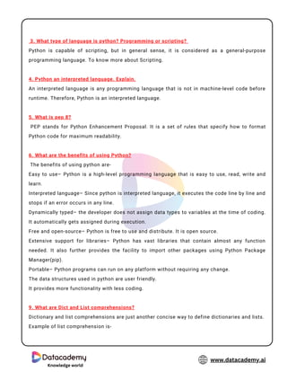 3. What type of language is python? Programming or scripting?
Python is capable of scripting, but in general sense, it is considered as a general-purpose
programming language. To know more about Scripting.
4. Python an interpreted language. Explain.
An interpreted language is any programming language that is not in machine-level code before
runtime. Therefore, Python is an interpreted language.
5. What is pep 8?
PEP stands for Python Enhancement Proposal. It is a set of rules that specify how to format
Python code for maximum readability.
6. What are the benefits of using Python?
The benefits of using python are-
Easy to use– Python is a high-level programming language that is easy to use, read, write and
learn.
Interpreted language– Since python is interpreted language, it executes the code line by line and
stops if an error occurs in any line.
Dynamically typed– the developer does not assign data types to variables at the time of coding.
It automatically gets assigned during execution.
Free and open-source– Python is free to use and distribute. It is open source.
Extensive support for libraries– Python has vast libraries that contain almost any function
needed. It also further provides the facility to import other packages using Python Package
Manager(pip).
Portable– Python programs can run on any platform without requiring any change.
The data structures used in python are user friendly.
It provides more functionality with less coding.
9. What are Dict and List comprehensions?
Dictionary and list comprehensions are just another concise way to define dictionaries and lists.
Example of list comprehension is-
Knowledge world
www.datacademy.ai
 