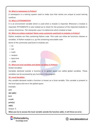 Knowledge world
www.datacademy.ai
os
sys
math
random
data time
JSON
18. What is namespace in Python?
A namespace is a naming system used to make sure that names are unique to avoid naming
conflicts.
19. What is PYTHONPATH?
It is an environment variable which is used when a module is imported. Whenever a module is
imported, PYTHONPATH is also looked up to check for the presence of the imported modules in
various directories. The interpreter uses it to determine which module to load.
20. What are python modules? Name some commonly used built-in modules in Python?
Python modules are files containing Python code. This code can either be functions classes or
variables. A Python module is a .py file containing executable code.
Some of the commonly used built-in modules are:
21. What are local variables and global variables in Python?
Global Variables:
Variables declared outside a function or in global space are called global variables. These
variables can be accessed by any function in the program.
22. Local Variables:
Any variable declared inside a function is known as a local variable. This variable is present in
the local space and not in the global space.
Example:
a=2
def add():
b=3
c=a+b
print(c)
add()
Output: 5
When you try to access the local variable outside the function add(), it will throw an error.
 