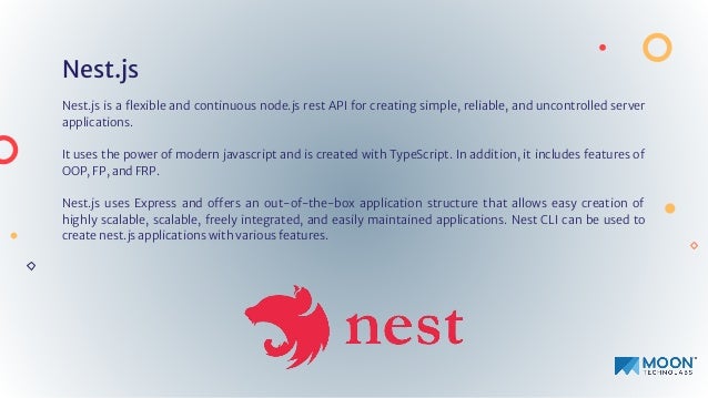 Nest.js
Nest.js is a ﬂexible and continuous node.js rest API for creating simple, reliable, and uncontrolled server
applications.
It uses the power of modern javascript and is created with TypeScript. In addition, it includes features of
OOP, FP, and FRP.
Nest.js uses Express and offers an out-of-the-box application structure that allows easy creation of
highly scalable, scalable, freely integrated, and easily maintained applications. Nest CLI can be used to
create nest.js applications with various features.
 