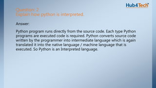 Answer:
Python program runs directly from the source code. Each type Python
programs are executed code is required. Python converts source code
written by the programmer into intermediate language which is again
translated it into the native language / machine language that is
executed. So Python is an Interpreted language.
Question: 2
Explain how python is interpreted.
 