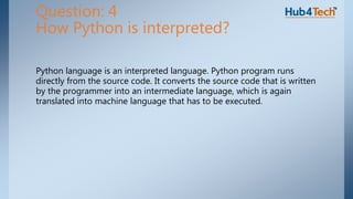 Python language is an interpreted language. Python program runs
directly from the source code. It converts the source code that is written
by the programmer into an intermediate language, which is again
translated into machine language that has to be executed.
Question: 4
How Python is interpreted?
 