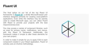 Fluent UI
The final option on our list of the top React UI
frameworks is Fluent UI, a wholly Microsoft-based user
interface designed primarily for creating cross-platform
applications. Even while the interface may be actively
used to create Microsoft apps, you can utilize Fluent
with React to provide your projects with the best
responsiveness ever.
You may access a variety of component libraries, such
as ones for primary inputs, notifications, and menus,
with this React UI framework. Additionally, this
framework makes it simple to alter these elements for
your own project.
In order to make it simple for you to apply CSS to each
component created in your React application, Fluent UI
actively uses an intuitive methodology.
 