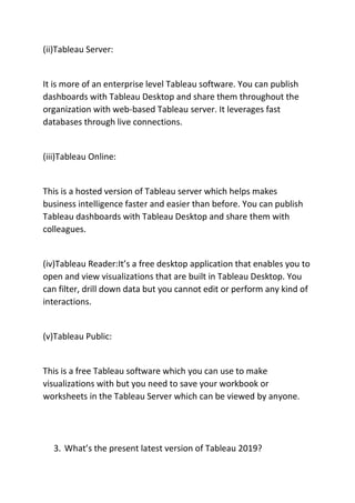 (ii)Tableau Server:
It is more of an enterprise level Tableau software. You can publish
dashboards with Tableau Desktop and share them throughout the
organization with web-based Tableau server. It leverages fast
databases through live connections.
(iii)Tableau Online:
This is a hosted version of Tableau server which helps makes
business intelligence faster and easier than before. You can publish
Tableau dashboards with Tableau Desktop and share them with
colleagues.
(iv)Tableau Reader:It’s a free desktop application that enables you to
open and view visualizations that are built in Tableau Desktop. You
can filter, drill down data but you cannot edit or perform any kind of
interactions.
(v)Tableau Public:
This is a free Tableau software which you can use to make
visualizations with but you need to save your workbook or
worksheets in the Tableau Server which can be viewed by anyone.
3. What’s the present latest version of Tableau 2019?
 