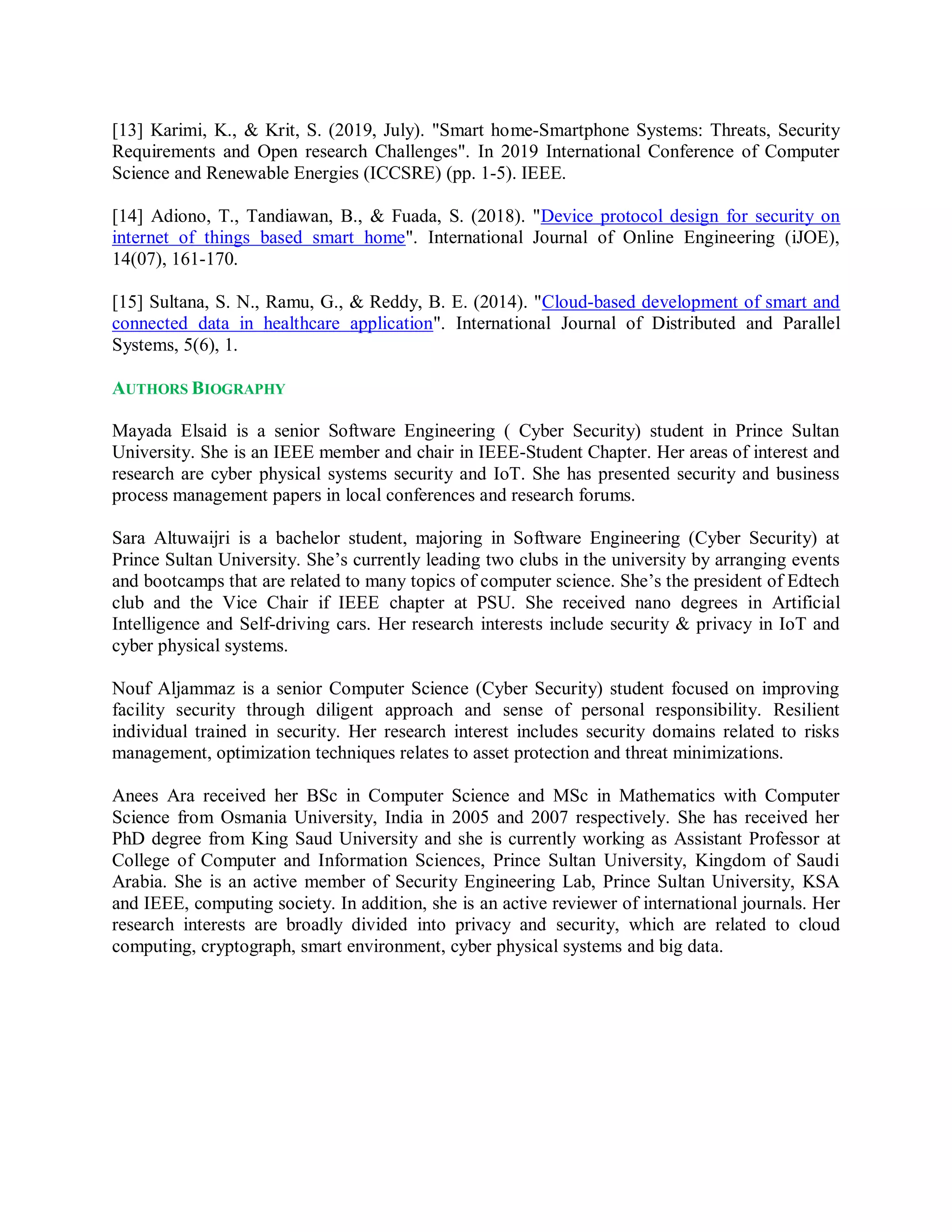 [13] Karimi, K., & Krit, S. (2019, July). "Smart home-Smartphone Systems: Threats, Security
Requirements and Open research Challenges". In 2019 International Conference of Computer
Science and Renewable Energies (ICCSRE) (pp. 1-5). IEEE.
[14] Adiono, T., Tandiawan, B., & Fuada, S. (2018). "Device protocol design for security on
internet of things based smart home". International Journal of Online Engineering (iJOE),
14(07), 161-170.
[15] Sultana, S. N., Ramu, G., & Reddy, B. E. (2014). "Cloud-based development of smart and
connected data in healthcare application". International Journal of Distributed and Parallel
Systems, 5(6), 1.
AUTHORS BIOGRAPHY
Mayada Elsaid is a senior Software Engineering ( Cyber Security) student in Prince Sultan
University. She is an IEEE member and chair in IEEE-Student Chapter. Her areas of interest and
research are cyber physical systems security and IoT. She has presented security and business
process management papers in local conferences and research forums.
Sara Altuwaijri is a bachelor student, majoring in Software Engineering (Cyber Security) at
Prince Sultan University. She’s currently leading two clubs in the university by arranging events
and bootcamps that are related to many topics of computer science. She’s the president of Edtech
club and the Vice Chair if IEEE chapter at PSU. She received nano degrees in Artificial
Intelligence and Self-driving cars. Her research interests include security & privacy in IoT and
cyber physical systems.
Nouf Aljammaz is a senior Computer Science (Cyber Security) student focused on improving
facility security through diligent approach and sense of personal responsibility. Resilient
individual trained in security. Her research interest includes security domains related to risks
management, optimization techniques relates to asset protection and threat minimizations.
Anees Ara received her BSc in Computer Science and MSc in Mathematics with Computer
Science from Osmania University, India in 2005 and 2007 respectively. She has received her
PhD degree from King Saud University and she is currently working as Assistant Professor at
College of Computer and Information Sciences, Prince Sultan University, Kingdom of Saudi
Arabia. She is an active member of Security Engineering Lab, Prince Sultan University, KSA
and IEEE, computing society. In addition, she is an active reviewer of international journals. Her
research interests are broadly divided into privacy and security, which are related to cloud
computing, cryptograph, smart environment, cyber physical systems and big data.
 