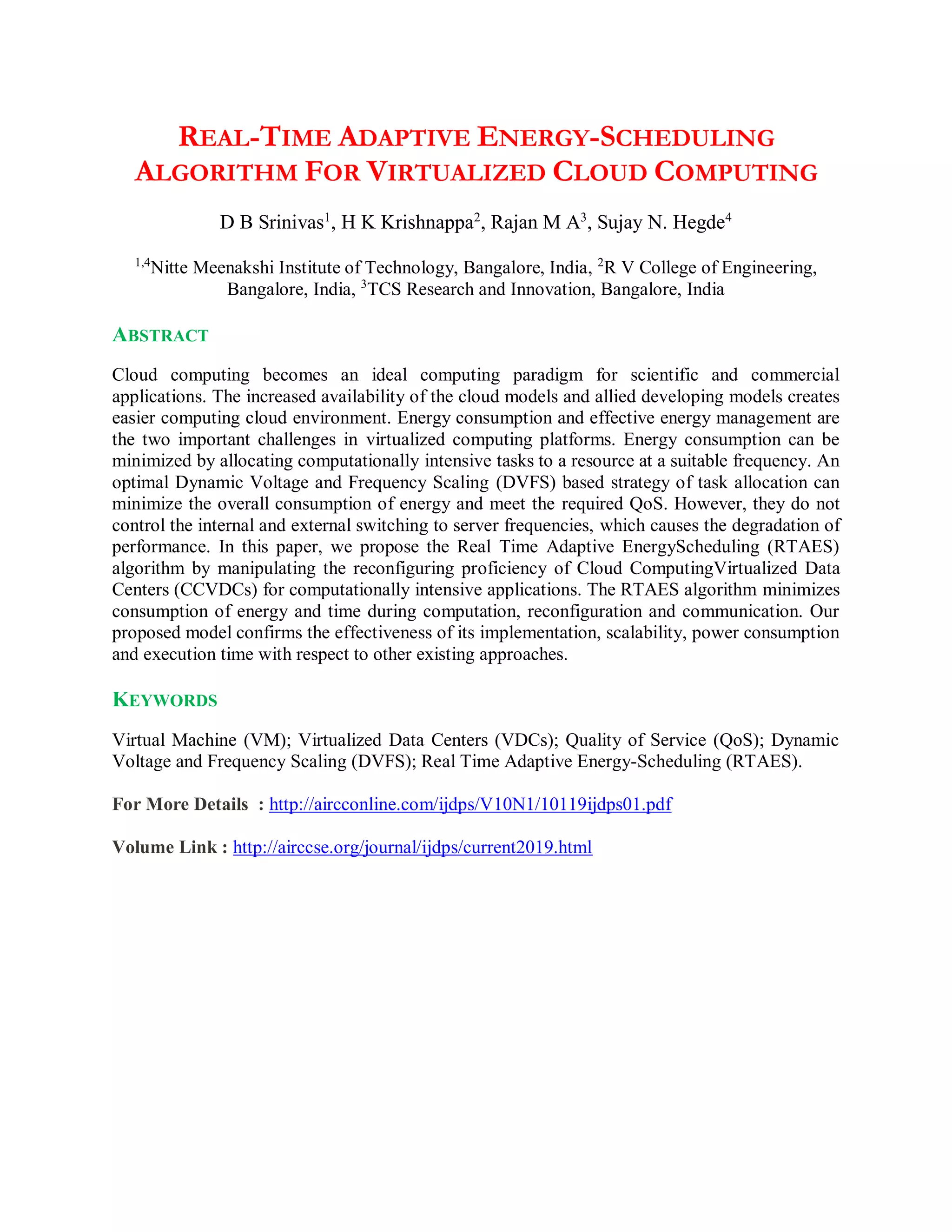 REAL-TIME ADAPTIVE ENERGY-SCHEDULING
ALGORITHM FOR VIRTUALIZED CLOUD COMPUTING
D B Srinivas1
, H K Krishnappa2
, Rajan M A3
, Sujay N. Hegde4
1,4
Nitte Meenakshi Institute of Technology, Bangalore, India, 2
R V College of Engineering,
Bangalore, India, 3
TCS Research and Innovation, Bangalore, India
ABSTRACT
Cloud computing becomes an ideal computing paradigm for scientific and commercial
applications. The increased availability of the cloud models and allied developing models creates
easier computing cloud environment. Energy consumption and effective energy management are
the two important challenges in virtualized computing platforms. Energy consumption can be
minimized by allocating computationally intensive tasks to a resource at a suitable frequency. An
optimal Dynamic Voltage and Frequency Scaling (DVFS) based strategy of task allocation can
minimize the overall consumption of energy and meet the required QoS. However, they do not
control the internal and external switching to server frequencies, which causes the degradation of
performance. In this paper, we propose the Real Time Adaptive EnergyScheduling (RTAES)
algorithm by manipulating the reconfiguring proficiency of Cloud ComputingVirtualized Data
Centers (CCVDCs) for computationally intensive applications. The RTAES algorithm minimizes
consumption of energy and time during computation, reconfiguration and communication. Our
proposed model confirms the effectiveness of its implementation, scalability, power consumption
and execution time with respect to other existing approaches.
KEYWORDS
Virtual Machine (VM); Virtualized Data Centers (VDCs); Quality of Service (QoS); Dynamic
Voltage and Frequency Scaling (DVFS); Real Time Adaptive Energy-Scheduling (RTAES).
For More Details : http://aircconline.com/ijdps/V10N1/10119ijdps01.pdf
Volume Link : http://airccse.org/journal/ijdps/current2019.html
 
